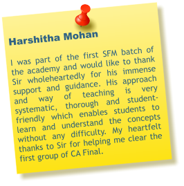 Harshitha Mohan  I was part of the first SFM batch of the academy and would like to thank Sir wholeheartedly for his immense support and guidance. His approach and way of teaching is very systematic, thorough and student-friendly which enables students to learn and understand the concepts without any difficulty. My heartfelt thanks to Sir for helping me clear the first group of CA Final.