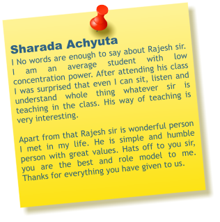 Sharada Achyuta I No words are enough to say about Rajesh sir. I am an average student with low concentration power. After attending his class I was surprised that even I can sit, listen and understand whole thing whatever sir is teaching in the class. His way of teaching is very interesting.  Apart from that Rajesh sir is wonderful person I met in my life. He is simple and humble person with great values. Hats off to you sir, you are the best and role model to me. Thanks for everything you have given to us.