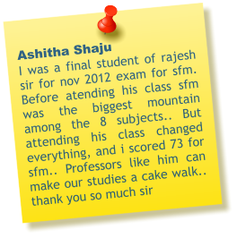 Ashitha Shaju  I was a final student of rajesh sir for nov 2012 exam for sfm. Before atending his class sfm was the biggest mountain among the 8 subjects.. But attending his class changed everything, and i scored 73 for sfm.. Professors like him can make our studies a cake walk.. thank you so much sir